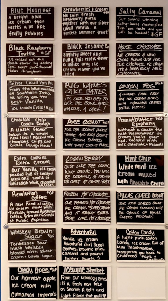 Flavors: Blue Moon (tastes like fruity pebbles), Strawberries and Cream, Salty Caramel, Black Raspberry Truffle, Black Sesame, House Chocolate, Silver Cloud Vanilla, Big Waynes Cake Batter, London Fog, Chocolate Chip Cookie Dough, Pure Coconut, Peanutbutter Epiphany, Extra Cookies Extram Cream, Loganberry, Mint Chip, Revolution Coffee, Frozen Hot Chocolate, Paulas Glazed Donut, Whisky Brown Sugar, Adventurful (Vanilla with Adventurful Girl Scout Cookies) , Cotton Candy, Candy Apple, Icewine Sherbet 