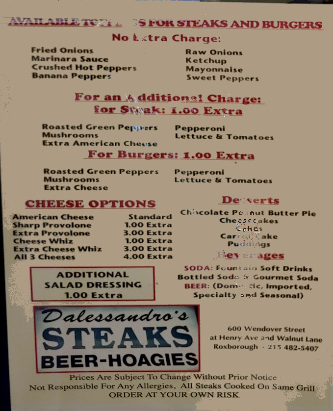 Steve's menu
Toppings No Extra Charge: Fried Onions, Marinara sauce, Crushed Hot Pepper, Banana Pepper, Raw Onions, Ketchup, Mayonnaise, Sweet Peppers
For an Additional Charge: Roasted Green Peppers, Mushrooms, Extra American Cheese, Pepperoni, Lettuce & Tomatoes
Cheese options: American, Provolone, Cheese Whiz, All 3 
Desserts: Chocolate Peanut Butter Pie, Cheesecakes, cakes, Carrot Cake, Pudding